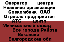 Оператор Call-центра › Название организации ­ Совкомбанк, ОАО › Отрасль предприятия ­ АТС, call-центр › Минимальный оклад ­ 35 000 - Все города Работа » Вакансии   . Белгородская обл.